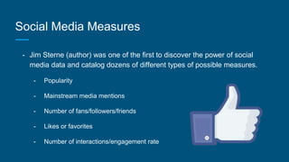 Social Media Measures
- Jim Sterne (author) was one of the first to discover the power of social
media data and catalog dozens of different types of possible measures.
- Popularity
- Mainstream media mentions
- Number of fans/followers/friends
- Likes or favorites
- Number of interactions/engagement rate
 