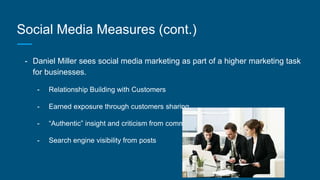 Social Media Measures (cont.)
- Daniel Miller sees social media marketing as part of a higher marketing task
for businesses.
- Relationship Building with Customers
- Earned exposure through customers sharing
- “Authentic” insight and criticism from comments
- Search engine visibility from posts
 