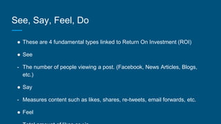 See, Say, Feel, Do
● These are 4 fundamental types linked to Return On Investment (ROI)
● See
- The number of people viewing a post. (Facebook, News Articles, Blogs,
etc.)
● Say
- Measures content such as likes, shares, re-tweets, email forwards, etc.
● Feel
 