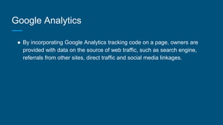 Google Analytics
● By incorporating Google Analytics tracking code on a page, owners are
provided with data on the source of web traffic, such as search engine,
referrals from other sites, direct traffic and social media linkages.
 
