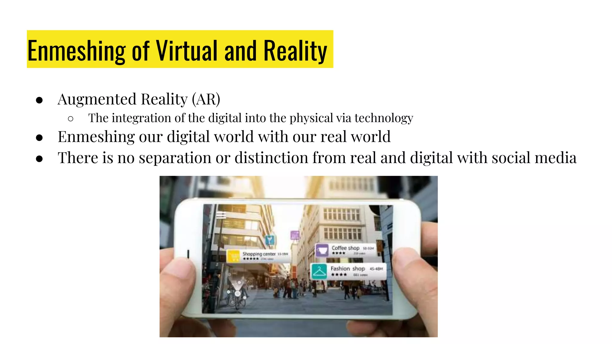 Enmeshing of Virtual and Reality
● Augmented Reality (AR)
○ The integration of the digital into the physical via technology
● Enmeshing our digital world with our real world
● There is no separation or distinction from real and digital with social media
 