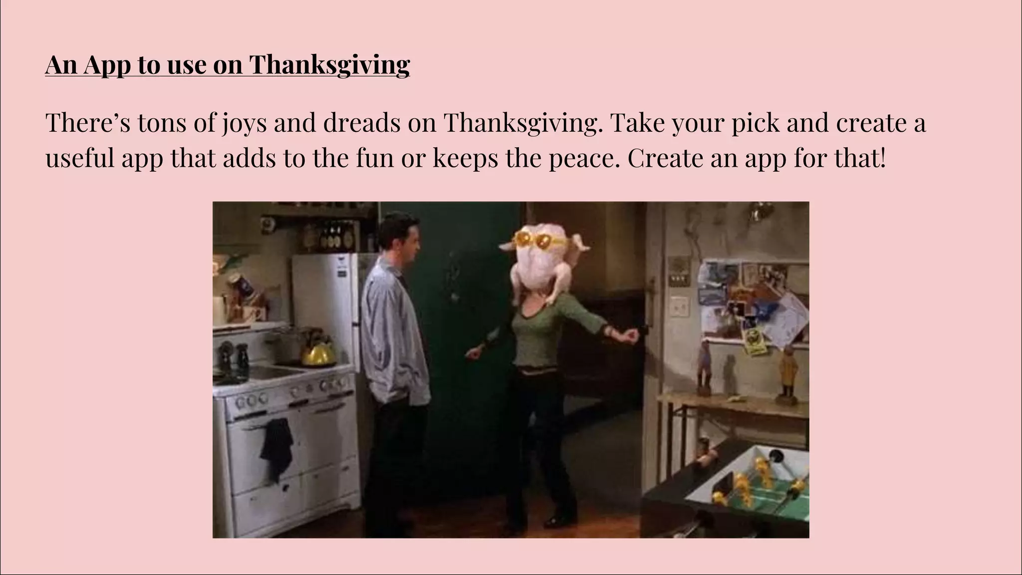An App to use on Thanksgiving
There’s tons of joys and dreads on Thanksgiving. Take your pick and create a
useful app that adds to the fun or keeps the peace. Create an app for that!
 