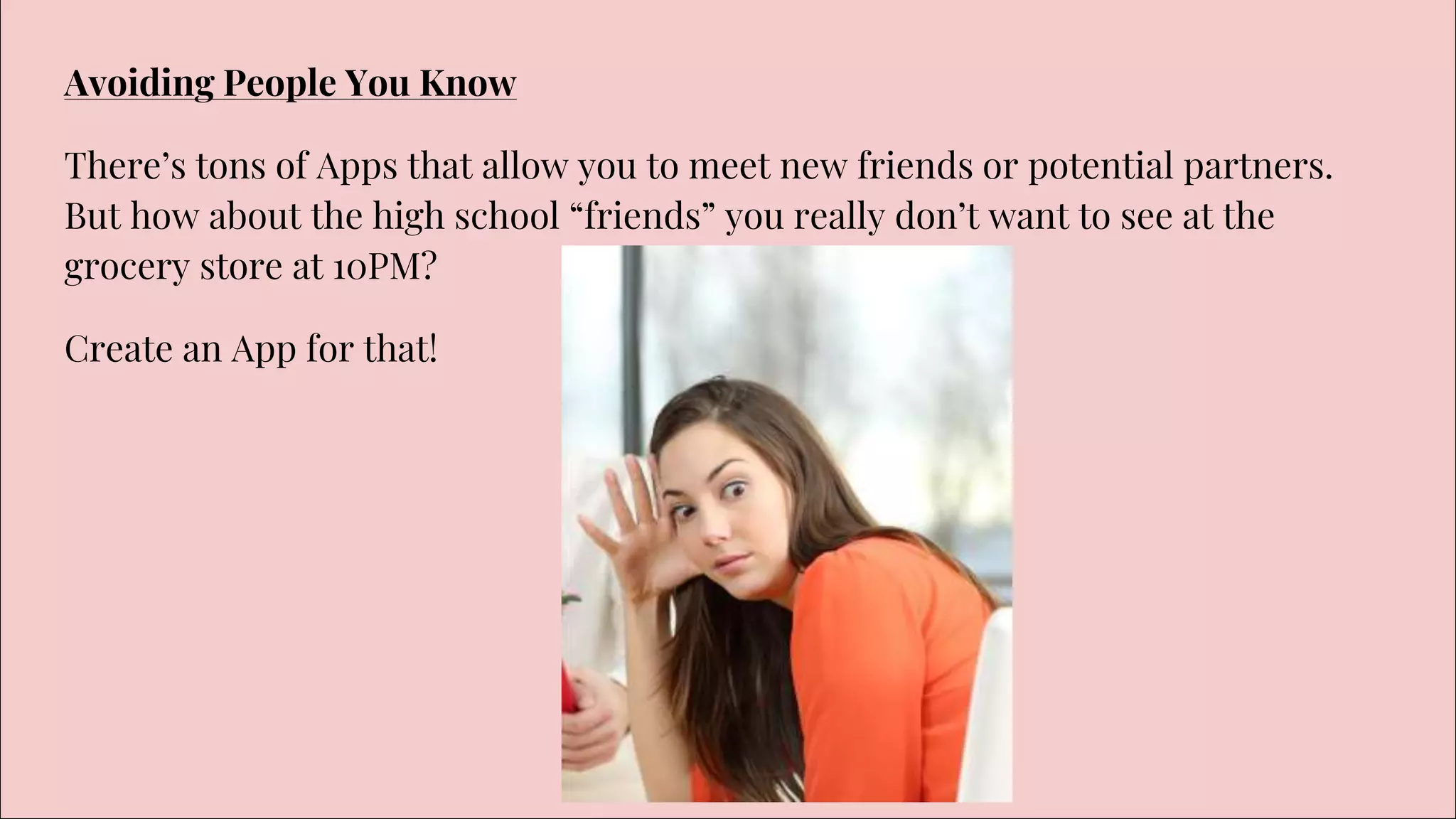 Avoiding People You Know
There’s tons of Apps that allow you to meet new friends or potential partners.
But how about the high school “friends” you really don’t want to see at the
grocery store at 10PM?
Create an App for that!
 