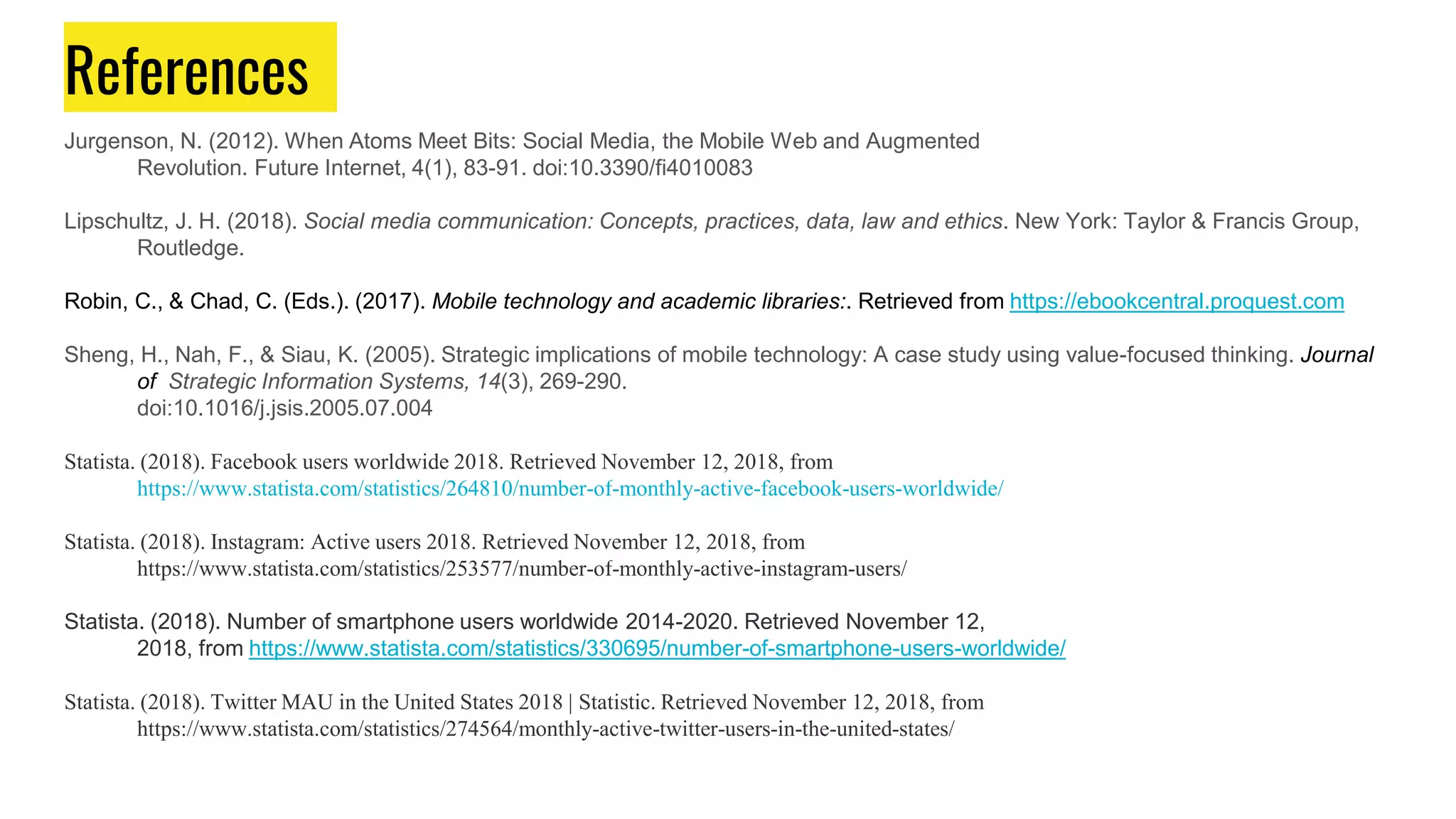 References
Jurgenson, N. (2012). When Atoms Meet Bits: Social Media, the Mobile Web and Augmented
Revolution. Future Internet, 4(1), 83-91. doi:10.3390/fi4010083
Lipschultz, J. H. (2018). Social media communication: Concepts, practices, data, law and ethics. New York: Taylor & Francis Group,
Routledge.
Robin, C., & Chad, C. (Eds.). (2017). Mobile technology and academic libraries:. Retrieved from https://ebookcentral.proquest.com
Sheng, H., Nah, F., & Siau, K. (2005). Strategic implications of mobile technology: A case study using value-focused thinking. Journal
of Strategic Information Systems, 14(3), 269-290.
doi:10.1016/j.jsis.2005.07.004
Statista. (2018). Facebook users worldwide 2018. Retrieved November 12, 2018, from
https://www.statista.com/statistics/264810/number-of-monthly-active-facebook-users-worldwide/
Statista. (2018). Instagram: Active users 2018. Retrieved November 12, 2018, from
https://www.statista.com/statistics/253577/number-of-monthly-active-instagram-users/
Statista. (2018). Number of smartphone users worldwide 2014-2020. Retrieved November 12,
2018, from https://www.statista.com/statistics/330695/number-of-smartphone-users-worldwide/
Statista. (2018). Twitter MAU in the United States 2018 | Statistic. Retrieved November 12, 2018, from
https://www.statista.com/statistics/274564/monthly-active-twitter-users-in-the-united-states/
 