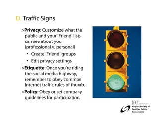 D. Traffic Signs
  >Privacy: Customize what the
   public and your 'Friend' lists
   can see about you
   (professional v. personal)
    • Create ‘Friend’ groups
    • Edit privacy settings
  >Etiquette: Once you’re riding
   the social media highway,
   remember to obey common
   Internet traffic rules of thumb.
  >Policy: Obey or set company
   guidelines for participation.
 