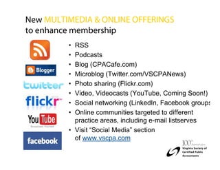 New MULTIMEDIA & ONLINE OFFERINGS
to enhance membership
         • RSS
         • Podcasts
         • Blog (CPACafe.com)
         • Microblog (Twitter.com/VSCPANews)
         • Photo sharing (Flickr.com)
         • Video, Videocasts (YouTube, Coming Soon!)
         • Social networking (LinkedIn, Facebook groups
         • Online communities targeted to different
           practice areas, including e-mail listserves
         • Visit “Social Media” section
           of www.vscpa.com
 