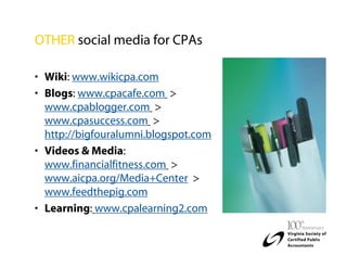 OTHER social media for CPAs

• Wiki: www.wikicpa.com
• Blogs: www.cpacafe.com >
  www.cpablogger.com >
  www.cpasuccess.com >
  http://bigfouralumni.blogspot.com
• Videos & Media:
  www.financialfitness.com >
  www.aicpa.org/Media+Center >
  www.feedthepig.com
• Learning: www.cpalearning2.com
 
