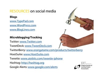 RESOURCES on social media
Blogs
www.TypePad.com
www.WordPress.com
www.BlogLines.com

Microblogging/Tracking
Twitter: www.Twitter.com
TweetDeck: www.TweetDeck.com
TwitterBerry: www.orangatame.com/products/twitterberry
HootSuite: www.HootSuite.com
Tweetie: www.atebits.com/tweetie-iphone
Hashtag: http://hashtag.org
Google Alerts: www.google.com/alerts
 