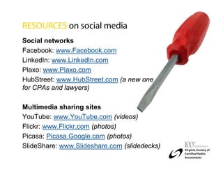 RESOURCES on social media
Social networks
Facebook: www.Facebook.com
LinkedIn: www.LinkedIn.com
Plaxo: www.Plaxo.com
HubStreet: www.HubStreet.com (a new one
for CPAs and lawyers)

Multimedia sharing sites
YouTube: www.YouTube.com (videos)
Flickr: www.Flickr.com (photos)
Picasa: Picasa.Google.com (photos)
SlideShare: www.Slideshare.com (slidedecks)
 