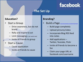 The Set UpEducation?Branding?Start a GroupDrive awareness, but do not brandRally and inspire to actLimit messaging (1 per week max)Invite all friends to groupStart a CauseCause applicationInvite all friends to causeBuild a Page http://www.facebook.com/advertising/?pagesBuild page completelyUpload pictures/videoIncorporate Blog RSS feed into notesAdd applications –Twitter, Youtube, FlickrInvite all friends to become a fanClaim your page URL at facebook.com/username