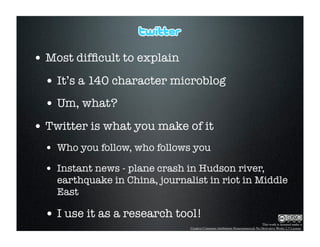 • Most difﬁcult to explain
  • It’s a 140 character microblog
  • Um, what?
• Twitter is what you make of it
  • Who you follow, who follows you
  • Instant news - plane crash in Hudson river,
    earthquake in China, journalist in riot in Middle
    East

  • I use it as a research tool!
                                                                               This work is licensed under a
                                Creative Commons Attribution-Noncommercial-No Derivative Works 2.5 License.
 