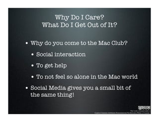 Why Do I Care?
      What Do I Get Out of It?

• Why do you come to the Mac Club?
  • Social interaction
  • To get help
  • To not feel so alone in the Mac world
• Social Media gives you a small bit of
  the same thing!

                                                                        This work is licensed under a
                         Creative Commons Attribution-Noncommercial-No Derivative Works 2.5 License.
 