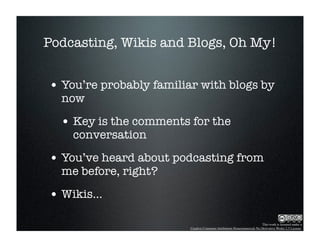 Podcasting, Wikis and Blogs, Oh My!


• You’re probably familiar with blogs by
  now

  • Key is the comments for the
    conversation

• You’ve heard about podcasting from
  me before, right?

• Wikis...
                                                                        This work is licensed under a
                         Creative Commons Attribution-Noncommercial-No Derivative Works 2.5 License.
 