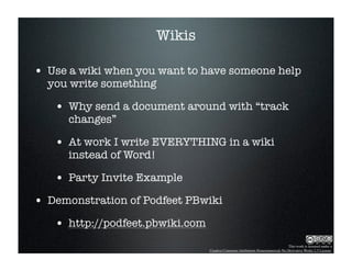 Wikis

• Use a wiki when you want to have someone help
  you write something

   • Why send a document around with “track
      changes”

   • At work I write EVERYTHING in a wiki
      instead of Word!

   • Party Invite Example
• Demonstration of Podfeet PBwiki
   • http://podfeet.pbwiki.com
                                                                                This work is licensed under a
                                 Creative Commons Attribution-Noncommercial-No Derivative Works 2.5 License.
 