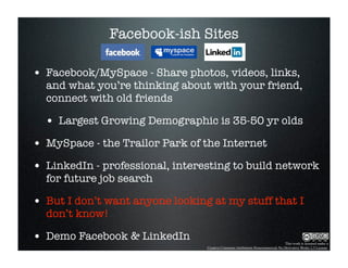 Facebook-ish Sites

• Facebook/MySpace - Share photos, videos, links,
  and what you’re thinking about with your friend,
  connect with old friends

  • Largest Growing Demographic is 35-50 yr olds
• MySpace - the Trailor Park of the Internet
• LinkedIn - professional, interesting to build network
  for future job search

• But I don’t want anyone looking at my stuff that I
  don’t know!

• Demo Facebook & LinkedIn                                                      This work is licensed under a
                                 Creative Commons Attribution-Noncommercial-No Derivative Works 2.5 License.
 