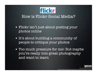 How is Flickr Social Media?

• Flickr isn’t just about posting your
  photos online

• It’s about building a community of
  people to critique your photos

• Too much pressure for me! But maybe
  you’re really into great photography
  and want to learn

                                                                         This work is licensed under a
                          Creative Commons Attribution-Noncommercial-No Derivative Works 2.5 License.
 
