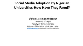 Social Media Adoption By Nigerian
Universities-How Have They Fared?
Olufemi Jeremiah Olubodun
University of Lagos,
Faculty of Dental Sciences,
College of Medicine, Idi-Araba, Lagos.
ojolubodun@cmul.edu.ng; #ojolubodun; www.slideshare.net/ojolubodun
 