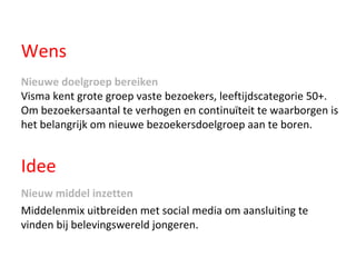 Wens Nieuwe doelgroep bereiken   Visma kent grote groep vaste bezoekers, leeftijdscategorie 50+. Om bezoekersaantal te verhogen en continuïteit te waarborgen is het belangrijk om nieuwe bezoekersdoelgroep aan te boren.  Nieuw middel inzetten   Middelenmix uitbreiden met social media om aansluiting te vinden bij belevingswereld jongeren. Idee 