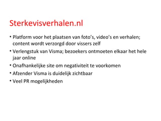 Sterkevisverhalen.nl Platform voor het plaatsen van foto’s, video’s en verhalen; content wordt verzorgd door vissers zelf Verlengstuk van Visma; bezoekers ontmoeten elkaar het hele jaar online Onafhankelijke site om negativiteit te voorkomen  Afzender Visma is duidelijk zichtbaar Veel PR mogelijkheden 
