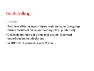 Doelstelling Drieledig Positieve attitude jegens Visma creëren onder doelgroep (Visma faciliteert coole ontmoetingsplek op internet)  Ook in de periode dat Visma niet actueel is contact onderhouden met doelgroep In 2011 extra bezoekers voor Visma  