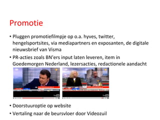 Pluggen promotiefilmpje op o.a. hyves, twitter, hengelsportsites, via mediapartners en exposanten, de digitale nieuwsbrief van Visma PR-acties zoals BN’ers input laten leveren, item in Goedemorgen Nederland, lezersacties, redactionele aandacht Doorstuuroptie op website Vertaling naar de beursvloer door Videozuil Promotie 