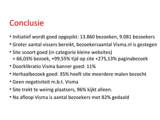 Conclusie Initiatief wordt goed opgepikt: 13.860 bezoeken, 9.081 bezoekers Groter aantal vissers bereikt, bezoekersaantal Visma.nl is gestegen Site scoort goed (in categorie kleine websites)  + 66,03% bezoek, +99,55% tijd op site +275,13% paginabezoek Doorklikratio Visma banner goed: 11% Herhaalbezoek goed: 35% heeft site meerdere malen bezocht Geen negativiteit m.b.t. Visma  Site trekt te weinig plaatsers, 96% kijkt alleen.  Na afloop Visma is aantal bezoekers met 82% gedaald 