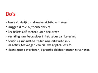 Do’s Beurs duidelijk als afzender zichtbaar maken Pluggen d.m.v. bijvoorbeeld viral Bezoekers zelf content laten verzorgen Vertaling naar beursvloer in het kader van beleving Continu aandacht besteden aan initiatief d.m.v.  PR acties, toevoegen van nieuwe applicaties etc. Plaatsingen bevorderen, bijvoorbeeld door prijzen te verloten 