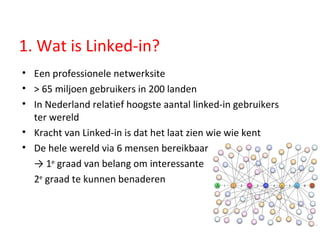 1. Wat is Linked-in? Een professionele netwerksite  > 65 miljoen gebruikers in 200 landen In Nederland relatief hoogste aantal linked-in gebruikers ter wereld Kracht van Linked-in is dat het laat zien wie wie kent De hele wereld via 6 mensen bereikbaar  ->  1 e  graad van belang om interessante  2 e  graad te kunnen benaderen 