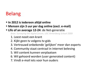 Belang In 2012 is iedereen altijd online Mensen zijn 3 uur per dag online (excl. e-mail)   Life of an average 12-24 : de Net-generatie Bron: Surveying the digital future, USC Annenberg School 2009 1. Leest nooit een krant 2. Kijkt geen tv volgens tv-gids 3. Vertrouwd onbekende ‘gelijken’ meer dan experts 4. Community staat centraal in internet beleving 5. Wil content kunnen verplaatsen 6. Wil gehoord worden (user generated content)  7. Vindt e-mail iets voor hun ouders 
