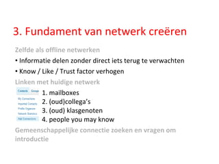Zelfde als offline netwerken Informatie delen zonder direct iets terug te verwachten Know / Like / Trust factor verhogen Linken met huidige netwerk   1. mailboxes    2. (oud)collega’s    3. (oud) klasgenoten    4. people you may know Gemeenschappelijke connectie zoeken en vragen om introductie 3. Fundament van netwerk creëren 
