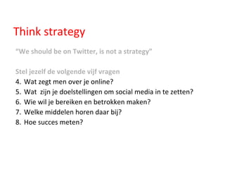 Think strategy “ We should be on Twitter, is not a strategy” Stel jezelf de volgende vijf vragen Wat zegt men over je online? Wat  zijn je doelstellingen om social media in te zetten? Wie wil je bereiken en betrokken maken? Welke middelen horen daar bij? Hoe succes meten? 