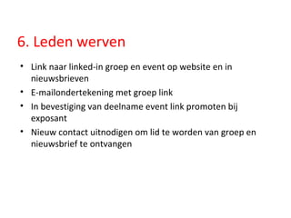 6. Leden werven Link naar linked-in groep en event op website en in nieuwsbrieven E-mailondertekening met groep link In bevestiging van deelname event link promoten bij exposant Nieuw contact uitnodigen om lid te worden van groep en nieuwsbrief te ontvangen  