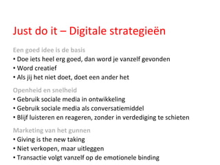 Just do it – Digitale strategieën Een goed idee is de basis Doe iets heel erg goed, dan word je vanzelf gevonden Word creatief Als jij het niet doet, doet een ander het Openheid en snelheid   Gebruik sociale media in ontwikkeling Gebruik sociale media als conversatiemiddel Blijf luisteren en reageren, zonder in verdediging te schieten Marketing van het gunnen Giving is the new taking Niet verkopen, maar uitleggen Transactie volgt vanzelf op de emotionele binding 