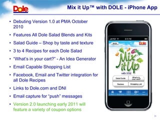 Mix it Up™ with DOLE - iPhone App

• Debuting Version 1.0 at PMA October
  2010
• Features All Dole Salad Blends and Kits
• Salad Guide – Shop by taste and texture
• 3 to 4 Recipes for each Dole Salad
• “What’s in your cart?” - An Idea Generator
• Email Capable Shopping List
• Facebook, Email and Twitter integration for
  all Dole Recipes
• Links to Dole.com and DNI
• Email capture for “push” messages
• Version 2.0 launching early 2011 will
  feature a variety of coupon options
                                                             11
 