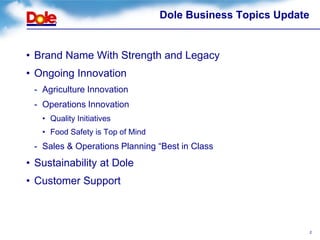 Dole Business Topics Update


• Brand Name With Strength and Legacy
• Ongoing Innovation
 - Agriculture Innovation
 - Operations Innovation
   • Quality Initiatives
   • Food Safety is Top of Mind
 - Sales & Operations Planning “Best in Class
• Sustainability at Dole
• Customer Support



                                                                2
 