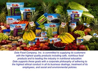 Mission Statement




  Dole Food Company, Inc. is committed to supplying its customers
    with the highest quality products including safe, nutritious food
     products and to leading the industry in nutritional education.
 Dole supports these goals with a corporate philosophy of adhering to
the highest ethical conduct in all its business dealings, treatment of its
          employees, and social and environmental policies.
 
