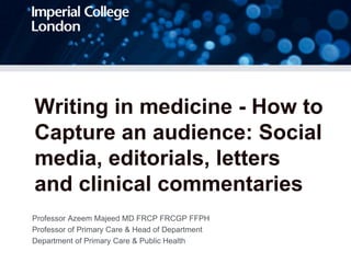 Writing in medicine - How to
Capture an audience: Social
media, editorials, letters
and clinical commentaries
Professor Azeem Majeed MD FRCP FRCGP FFPH
Professor of Primary Care & Head of Department
Department of Primary Care & Public Health
 