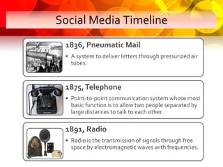 Social Media Timeline
 1836, Pneumatic Mail
 • A system to deliver letters through pressurized air
   tubes.


 1875, Tele...