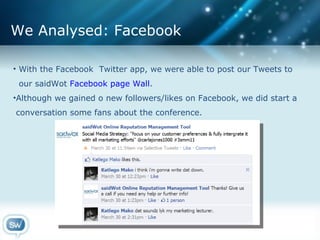 We Analysed: Facebook With the Facebook  Twitter app, we were able to post our Tweets to  our saidWot  Facebook page Wall . Although we gained o new followers/likes on Facebook, we did start a  conversation some fans about the conference. 