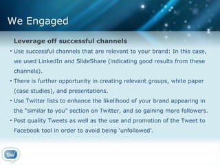 We Engaged Leverage off successful channels Use successful channels that are relevant to your brand: In this case,  we used LinkedIn and SlideShare (indicating good results from these  channels). There is further opportunity in creating relevant groups, white paper  (case studies), and presentations. Use Twitter lists to enhance the likelihood of your brand appearing in  the “similar to you” section on Twitter, and so gaining more followers. Post quality Tweets as well as the use and promotion of the Tweet to  Facebook tool in order to avoid being ‘unfollowed’. 