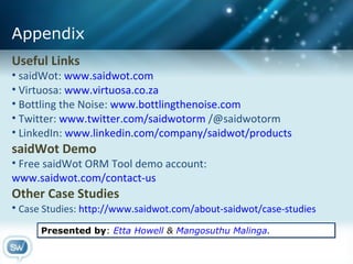 Useful Links saidWot:  www.saidwot.com Virtuosa:  www.virtuosa.co.za Bottling the Noise:  www.bottlingthenoise.com Twitter:  www.twitter.com/saidwotorm  /@saidwotorm LinkedIn:  www.linkedin.com/company/saidwot/products saidWot Demo Free saidWot ORM Tool demo account:  www.saidwot.com/contact-us   Other Case Studies Case Studies:  http://www.saidwot.com/about-saidwot/case-studies   Appendix Presented by :  Etta Howell  &  Mangosuthu Malinga . 