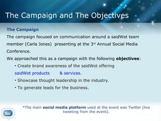 The Campaign and The Objectives The Campaign The campaign focused on communication around a saidWot team member (Carla Jones)  presenting at the 3 rd  Annual Social Media Conference.  We approached this as a campaign with the following  objectives :  Create brand awareness of the saidWot offering  saidWot products       & services .  Showcase thought leadership in the industry. To generate leads for the business. *The main  social media platform  used at the event was Twitter (live tweeting from the event). 