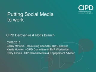 1
Putting Social Media
to work
CIPD Derbyshire & Notts Branch
03/02/2015
Becky McVittie, Resourcing Specialist RWE npower
Kirstie Houlton - CIPD Committee & TMP Worldwide
Perry Timms - CIPD Social Media & Engagement Adviser
 