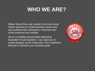WHO WE ARE? New Social Way was created to provide social media resources to small business owners and solo professionals interested in maximize their online presence and visibility. I am a Certified Social Media Marketing Specialist Virtual Assistant, I can assist you to create strategic social media plan, then implement that plan to achieve your business goals. 