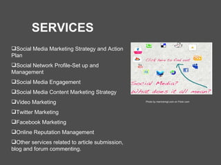 Social Media Marketing Strategy and Action Plan Social Network Profile-Set up and Management Social Media Engagement Social Media Content Marketing Strategy Video Marketing Twitter Marketing Facebook Marketing Online Reputation Management Other services related to article submission, blog and forum commenting. SERVICES Photo by merrickmgt.com on Flickr.com 