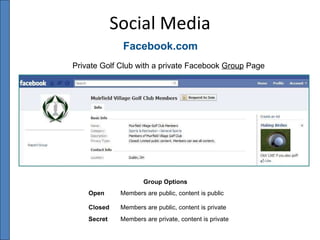 Social Media Facebook.com Private Golf Club with a private Facebook  Group  Page Group Options Open Members are public, content is public Closed Members are public, content is private   Secret Members are private, content is private 