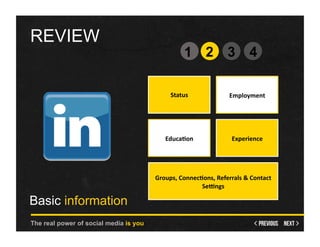 REVIEW
                                                      1 2                        3      4

                                               Status	
                          Employment	
  




                                            Educa1on                  	
  	
     Experience	
  




                                        Groups,	
  Connec1ons,	
  Referrals	
  &	
  Contact	
  
                                                          Se;ngs	
  

Basic information
The real power of social media is you
 