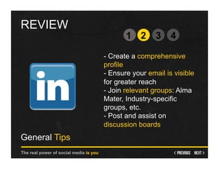 REVIEW
                                               1 2       3    4

                                        - Create a comprehensive
                                        profile
                                        - Ensure your email is visible
                                        for greater reach
                                        - Join relevant groups: Alma
                                        Mater, Industry-specific
                                        groups, etc.
                                        - Post and assist on
                                        discussion boards
General Tips
The real power of social media is you
 