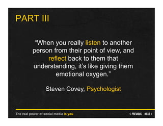 PART III

           “When you really listen to another
          person from their point of view, and
               reflect back to them that
          understanding, it’s like giving them
                  emotional oxygen.”

                   Steven Covey, Psychologist


The real power of social media is you
 