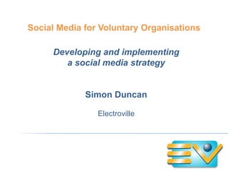 Social Media for Voluntary Organisations

     Developing and implementing
        a social media strategy


             Simon Duncan

                Electroville
 